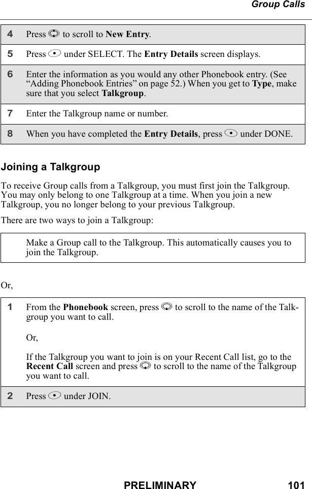 PRELIMINARY                               101Group CallsJoining a TalkgroupTo receive Group calls from a Talkgroup, you must first join the Talkgroup. You may only belong to one Talkgroup at a time. When you join a new Talkgroup, you no longer belong to your previous Talkgroup. There are two ways to join a Talkgroup:Or,4Press S to scroll to New Entry.5Press B under SELECT. The Entry Details screen displays.6Enter the information as you would any other Phonebook entry. (See “Adding Phonebook Entries” on page 52.) When you get to Type, make sure that you select Talkgroup.7Enter the Talkgroup name or number. 8When you have completed the Entry Details, press A under DONE.Make a Group call to the Talkgroup. This automatically causes you to join the Talkgroup.1From the Phonebook screen, press R to scroll to the name of the Talk-group you want to call.Or,If the Talkgroup you want to join is on your Recent Call list, go to the Recent Call screen and press R to scroll to the name of the Talkgroup you want to call.2Press B under JOIN.