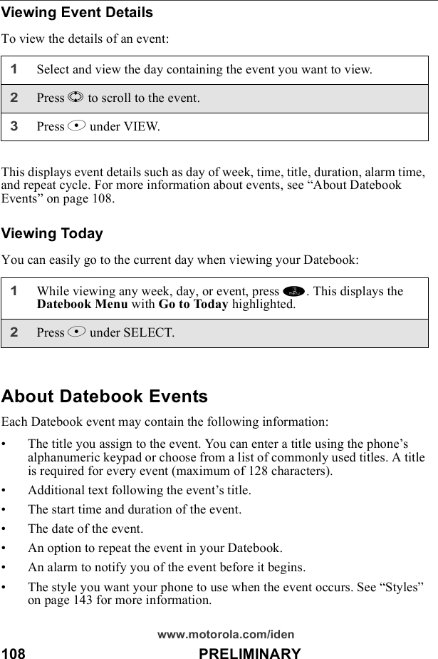 108                                          PRELIMINARYwww.motorola.com/idenViewing Event DetailsTo view the details of an event:This displays event details such as day of week, time, title, duration, alarm time, and repeat cycle. For more information about events, see “About Datebook Events” on page 108.Viewing TodayYou can easily go to the current day when viewing your Datebook:About Datebook EventsEach Datebook event may contain the following information:• The title you assign to the event. You can enter a title using the phone’s alphanumeric keypad or choose from a list of commonly used titles. A title is required for every event (maximum of 128 characters).• Additional text following the event’s title.• The start time and duration of the event.• The date of the event.• An option to repeat the event in your Datebook.• An alarm to notify you of the event before it begins.• The style you want your phone to use when the event occurs. See “Styles” on page 143 for more information.1Select and view the day containing the event you want to view.2Press S to scroll to the event.3Press B under VIEW.1While viewing any week, day, or event, press m. This displays the Datebook Menu with Go to Today highlighted.2Press B under SELECT.