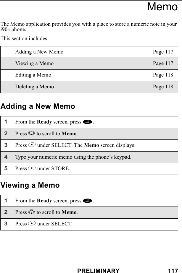 PRELIMINARY                            117MemoThe Memo application provides you with a place to store a numeric note in your i90c phone. This section includes: Adding a New MemoViewing a MemoAdding a New Memo Page 117Viewing a Memo Page 117Editing a Memo Page 118Deleting a Memo Page 1181From the Ready screen, press m. 2Press R to scroll to Memo.3Press B under SELECT. The Memo screen displays.4Type your numeric memo using the phone’s keypad.5Press B under STORE.1From the Ready screen, press m. 2Press R to scroll to Memo.3Press B under SELECT. 
