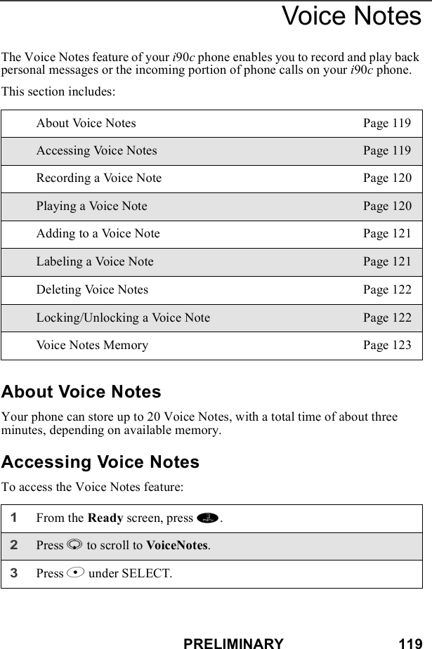 PRELIMINARY                            119Voice NotesThe Voice Notes feature of your i90c phone enables you to record and play back personal messages or the incoming portion of phone calls on your i90c phone.This section includes: About Voice NotesYour phone can store up to 20 Voice Notes, with a total time of about three minutes, depending on available memory.Accessing Voice NotesTo access the Voice Notes feature:About Voice Notes Page 119Accessing Voice Notes Page 119Recording a Voice Note Page 120Playing a Voice Note Page 120Adding to a Voice Note Page 121Labeling a Voice Note Page 121Deleting Voice Notes Page 122Locking/Unlocking a Voice Note Page 122Voice Notes Memory Page 1231From the Ready screen, press m. 2Press R to scroll to VoiceNotes.3Press B under SELECT.