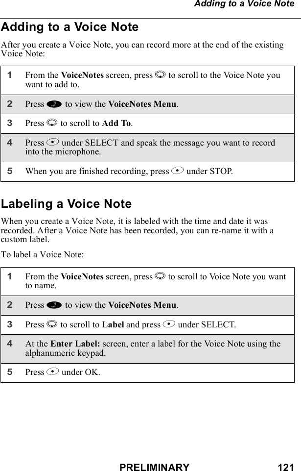 PRELIMINARY                               121Adding to a Voice NoteAdding to a Voice NoteAfter you create a Voice Note, you can record more at the end of the existing Voice Note:Labeling a Voice NoteWhen you create a Voice Note, it is labeled with the time and date it was recorded. After a Voice Note has been recorded, you can re-name it with a custom label.To label a Voice Note:1From the VoiceNotes screen, press R to scroll to the Voice Note you want to add to.2Press m to view the VoiceNotes Menu.3Press R to scroll to Add To. 4Press B under SELECT and speak the message you want to record into the microphone.5When you are finished recording, press B under STOP.1From the VoiceNotes screen, press R to scroll to Voice Note you want to name.2Press m to view the VoiceNotes Menu.3Press R to scroll to Label and press B under SELECT. 4At the Enter Label: screen, enter a label for the Voice Note using the alphanumeric keypad.5Press B under OK.