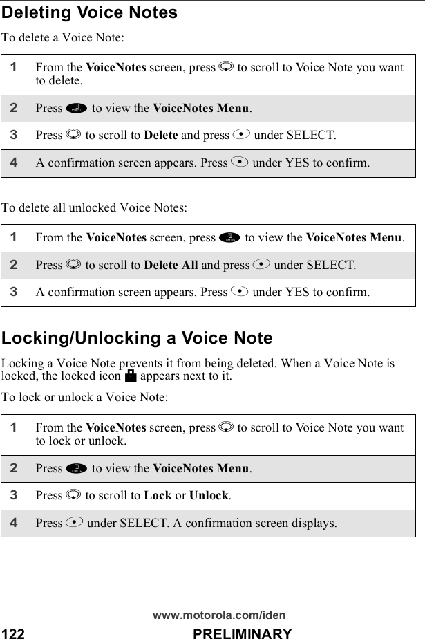122                                          PRELIMINARYwww.motorola.com/idenDeleting Voice NotesTo delete a Voice Note:To delete all unlocked Voice Notes:Locking/Unlocking a Voice NoteLocking a Voice Note prevents it from being deleted. When a Voice Note is locked, the locked icon M appears next to it.To lock or unlock a Voice Note:1From the VoiceNotes screen, press R to scroll to Voice Note you want to delete.2Press m to view the VoiceNotes Menu.3Press R to scroll to Delete and press B under SELECT. 4A confirmation screen appears. Press A under YES to confirm.1From the VoiceNotes screen, press m to view the VoiceNotes Menu.2Press R to scroll to Delete All and press B under SELECT. 3A confirmation screen appears. Press A under YES to confirm.1From the VoiceNotes screen, press R to scroll to Voice Note you want to lock or unlock.2Press m to view the VoiceNotes Menu.3Press R to scroll to Lock or Unlock. 4Press B under SELECT. A confirmation screen displays.