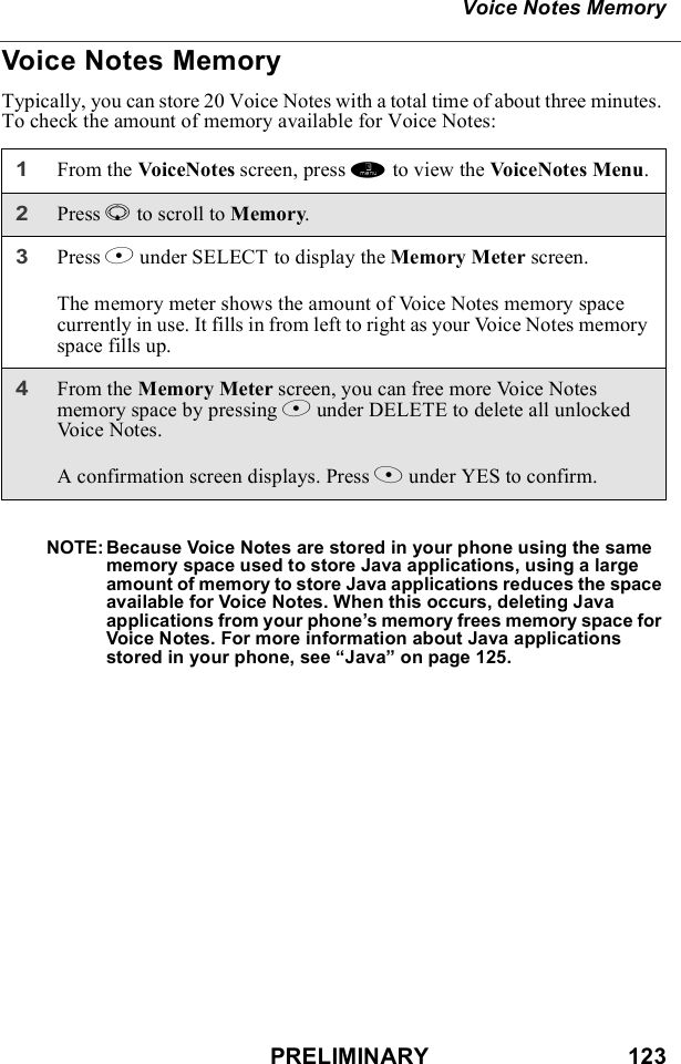 PRELIMINARY                               123Voice Notes MemoryVoice Notes MemoryTypically, you can store 20 Voice Notes with a total time of about three minutes. To check the amount of memory available for Voice Notes:NOTE: Because Voice Notes are stored in your phone using the same memory space used to store Java applications, using a large amount of memory to store Java applications reduces the space available for Voice Notes. When this occurs, deleting Java applications from your phone’s memory frees memory space for Voice Notes. For more information about Java applications stored in your phone, see “Java” on page 125.1From the VoiceNotes screen, press m to view the VoiceNotes Menu.2Press R to scroll to Memory.3Press B under SELECT to display the Memory Meter screen.The memory meter shows the amount of Voice Notes memory space currently in use. It fills in from left to right as your Voice Notes memory space fills up.4From the Memory Meter screen, you can free more Voice Notes memory space by pressing B under DELETE to delete all unlocked Vo i c e  N o t e s .A confirmation screen displays. Press A under YES to confirm.