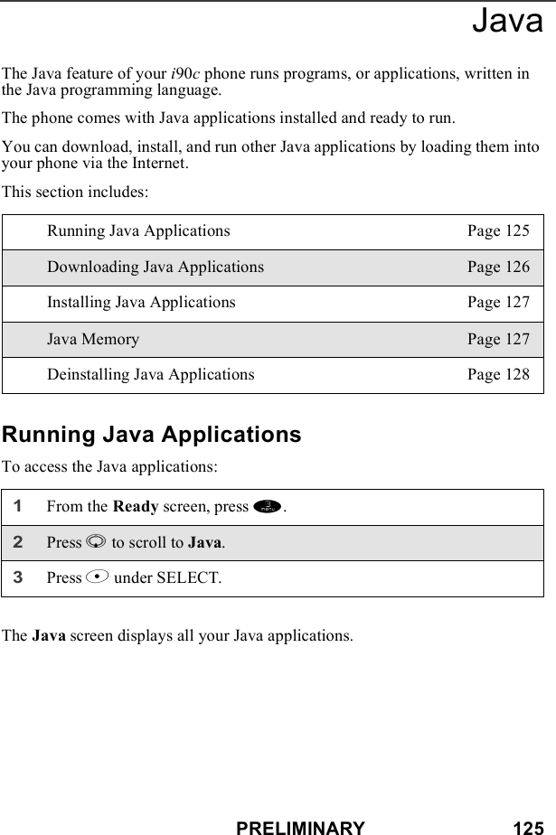 PRELIMINARY                            125JavaThe Java feature of your i90c phone runs programs, or applications, written in the Java programming language.The phone comes with Java applications installed and ready to run.You can download, install, and run other Java applications by loading them into your phone via the Internet. This section includes:Running Java ApplicationsTo access the Java applications:The Java screen displays all your Java applications.Running Java Applications Page 125Downloading Java Applications Page 126Installing Java Applications Page 127Java Memory Page 127Deinstalling Java Applications Page 1281From the Ready screen, press m. 2Press R to scroll to Java.3Press B under SELECT.