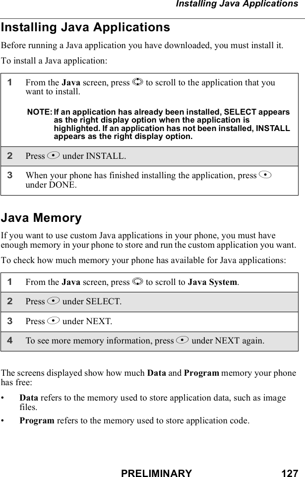 PRELIMINARY                               127Installing Java ApplicationsInstalling Java ApplicationsBefore running a Java application you have downloaded, you must install it.To install a Java application:Java MemoryIf you want to use custom Java applications in your phone, you must have enough memory in your phone to store and run the custom application you want. To check how much memory your phone has available for Java applications:The screens displayed show how much Data and Program memory your phone has free:•Data refers to the memory used to store application data, such as image files.•Program refers to the memory used to store application code.1From the Java screen, press S to scroll to the application that you want to install.NOTE: If an application has already been installed, SELECT appears as the right display option when the application is highlighted. If an application has not been installed, INSTALL appears as the right display option.2Press B under INSTALL.3When your phone has finished installing the application, press A under DONE.1From the Java screen, press R to scroll to Java System. 2Press B under SELECT.3Press B under NEXT.4To see more memory information, press B under NEXT again.