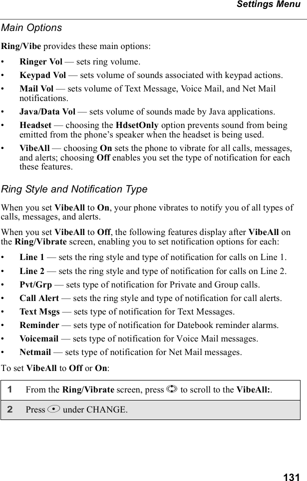 131Settings MenuMain OptionsRing/Vibe provides these main options:•Ringer Vol — sets ring volume.•Keypad Vol — sets volume of sounds associated with keypad actions.•Mail Vol — sets volume of Text Message, Voice Mail, and Net Mail notifications.•Java/Data Vol — sets volume of sounds made by Java applications.•Headset — choosing the HdsetOnly option prevents sound from being emitted from the phone’s speaker when the headset is being used.•VibeAll — choosing On sets the phone to vibrate for all calls, messages, and alerts; choosing Off enables you set the type of notification for each these features.Ring Style and Notification TypeWhen you set VibeAll to On, your phone vibrates to notify you of all types of calls, messages, and alerts.When you set VibeAll to Off, the following features display after VibeAll on the Ring/Vibrate screen, enabling you to set notification options for each:•Line 1 — sets the ring style and type of notification for calls on Line 1. •Line 2 — sets the ring style and type of notification for calls on Line 2. •Pvt/Grp — sets type of notification for Private and Group calls.•Call Alert — sets the ring style and type of notification for call alerts.•Text Msgs — sets type of notification for Text Messages.•Reminder — sets type of notification for Datebook reminder alarms.•Voicemail — sets type of notification for Voice Mail messages.•Netmail — sets type of notification for Net Mail messages.To set VibeAll to Off or On:1From the Ring/Vibrate screen, press S to scroll to the VibeAll:.2Press B under CHANGE.