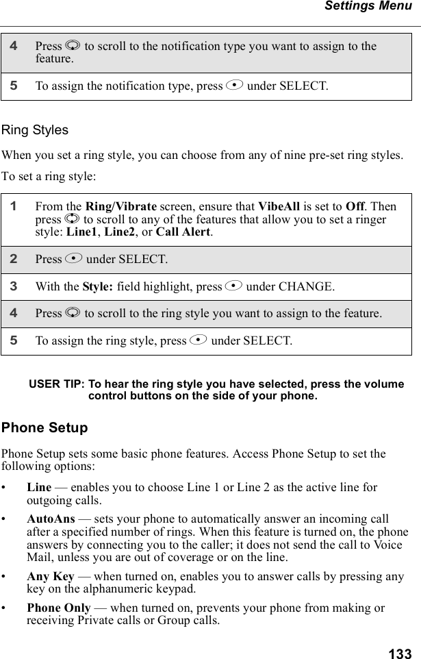 133Settings MenuRing StylesWhen you set a ring style, you can choose from any of nine pre-set ring styles.To set a ring style:USER TIP: To hear the ring style you have selected, press the volume control buttons on the side of your phone.Phone SetupPhone Setup sets some basic phone features. Access Phone Setup to set the following options:•Line — enables you to choose Line 1 or Line 2 as the active line for outgoing calls.•AutoAns — sets your phone to automatically answer an incoming call after a specified number of rings. When this feature is turned on, the phone answers by connecting you to the caller; it does not send the call to Voice Mail, unless you are out of coverage or on the line.•Any Key — when turned on, enables you to answer calls by pressing any key on the alphanumeric keypad.•Phone Only — when turned on, prevents your phone from making or receiving Private calls or Group calls.4Press R to scroll to the notification type you want to assign to the feature.5To assign the notification type, press B under SELECT.1From the Ring/Vibrate screen, ensure that VibeAll is set to Off. Then press S to scroll to any of the features that allow you to set a ringer style: Line1, Line2, or Call Alert.2Press B under SELECT.3With the Style: field highlight, press B under CHANGE.4Press R to scroll to the ring style you want to assign to the feature.5To assign the ring style, press B under SELECT.