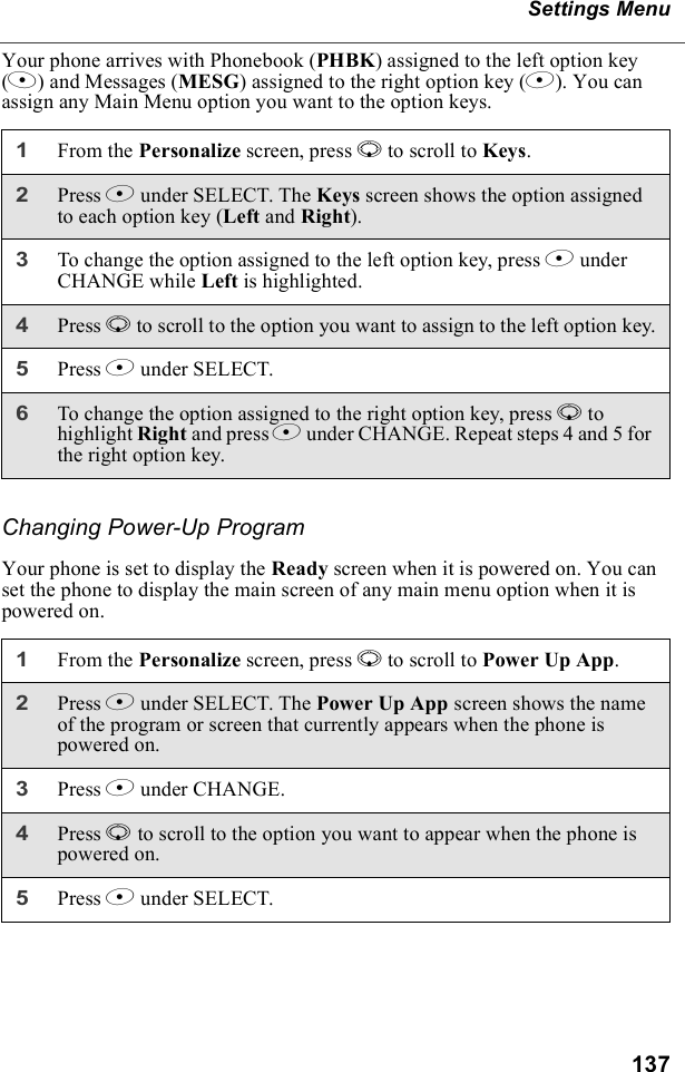 137Settings MenuYour phone arrives with Phonebook (PHBK) assigned to the left option key (A) and Messages (MESG) assigned to the right option key (B). You can assign any Main Menu option you want to the option keys.Changing Power-Up ProgramYour phone is set to display the Ready screen when it is powered on. You can set the phone to display the main screen of any main menu option when it is powered on.1From the Personalize screen, press R to scroll to Keys.2Press B under SELECT. The Keys screen shows the option assigned to each option key (Left and Right).3To change the option assigned to the left option key, press B under CHANGE while Left is highlighted.4Press R to scroll to the option you want to assign to the left option key.5Press B under SELECT.6To change the option assigned to the right option key, press R to highlight Right and press B under CHANGE. Repeat steps 4 and 5 for the right option key.1From the Personalize screen, press R to scroll to Power Up App.2Press B under SELECT. The Power Up App screen shows the name of the program or screen that currently appears when the phone is powered on.3Press B under CHANGE.4Press R to scroll to the option you want to appear when the phone is powered on.5Press B under SELECT.
