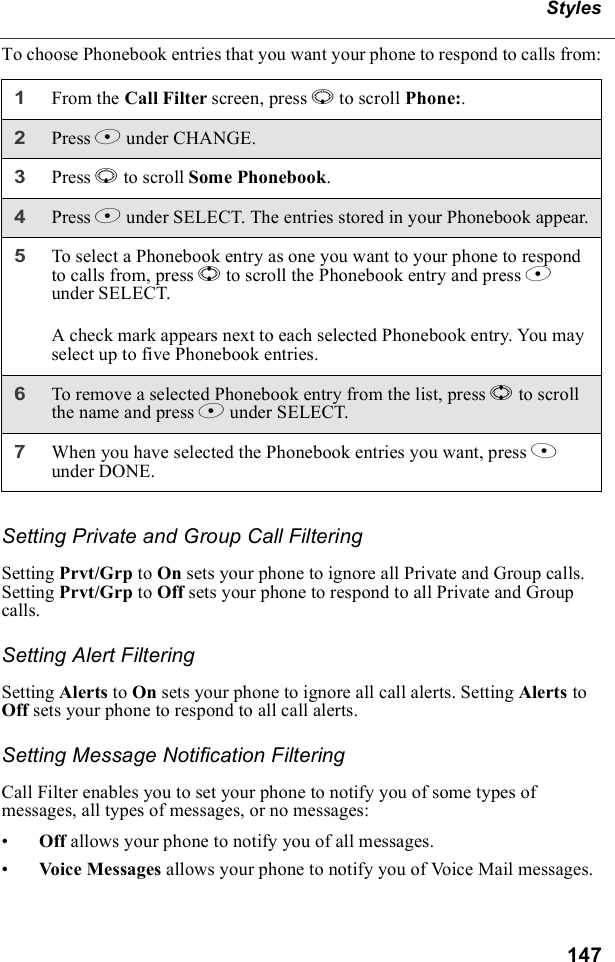 147StylesTo choose Phonebook entries that you want your phone to respond to calls from:Setting Private and Group Call FilteringSetting Prvt/Grp to On sets your phone to ignore all Private and Group calls. Setting Prvt/Grp to Off sets your phone to respond to all Private and Group calls.Setting Alert FilteringSetting Alerts to On sets your phone to ignore all call alerts. Setting Alerts to Off sets your phone to respond to all call alerts.Setting Message Notification FilteringCall Filter enables you to set your phone to notify you of some types of messages, all types of messages, or no messages:•Off allows your phone to notify you of all messages.•Voice Messages allows your phone to notify you of Voice Mail messages.1From the Call Filter screen, press R to scroll Phone:. 2Press B under CHANGE.3Press R to scroll Some Phonebook.4Press B under SELECT. The entries stored in your Phonebook appear.5To select a Phonebook entry as one you want to your phone to respond to calls from, press S to scroll the Phonebook entry and press B under SELECT.A check mark appears next to each selected Phonebook entry. You may select up to five Phonebook entries.6To remove a selected Phonebook entry from the list, press S to scroll the name and press B under SELECT.7When you have selected the Phonebook entries you want, press A under DONE.