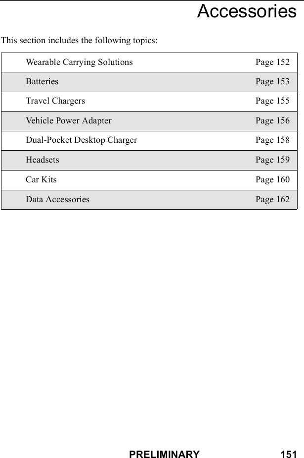 PRELIMINARY                            151AccessoriesThis section includes the following topics:Wearable Carrying Solutions Page 152Batteries Page 153Travel Chargers Page 155Vehicle Power Adapter Page 156Dual-Pocket Desktop Charger Page 158Headsets Page 159Car Kits Page 160Data Accessories Page 162