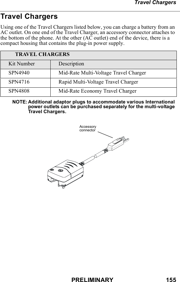 PRELIMINARY                               155Travel ChargersTravel ChargersUsing one of the Travel Chargers listed below, you can charge a battery from an AC outlet. On one end of the Travel Charger, an accessory connector attaches to the bottom of the phone. At the other (AC outlet) end of the device, there is a compact housing that contains the plug-in power supply. NOTE: Additional adaptor plugs to accommodate various International power outlets can be purchased separately for the multi-voltage Travel Chargers.TRAVEL CHARGERSKit Number DescriptionSPN4940 Mid-Rate Multi-Voltage Travel ChargerSPN4716 Rapid Multi-Voltage Travel ChargerSPN4808 Mid-Rate Economy Travel ChargerAccessory connector
