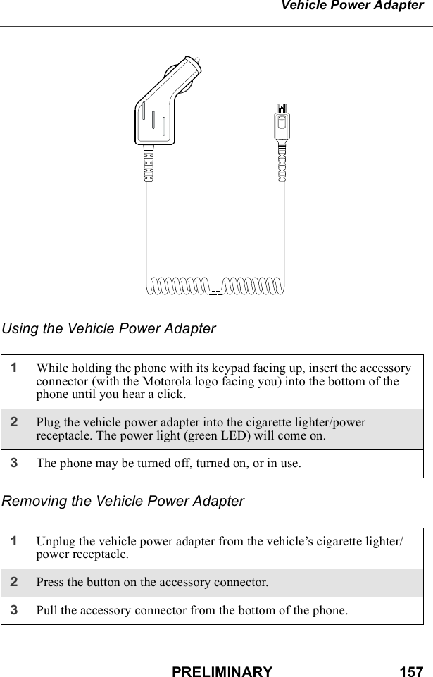 PRELIMINARY                               157Vehicle Power AdapterUsing the Vehicle Power AdapterRemoving the Vehicle Power Adapter1While holding the phone with its keypad facing up, insert the accessory connector (with the Motorola logo facing you) into the bottom of the phone until you hear a click.2Plug the vehicle power adapter into the cigarette lighter/power receptacle. The power light (green LED) will come on.3The phone may be turned off, turned on, or in use.1Unplug the vehicle power adapter from the vehicle’s cigarette lighter/power receptacle.2Press the button on the accessory connector.3Pull the accessory connector from the bottom of the phone.