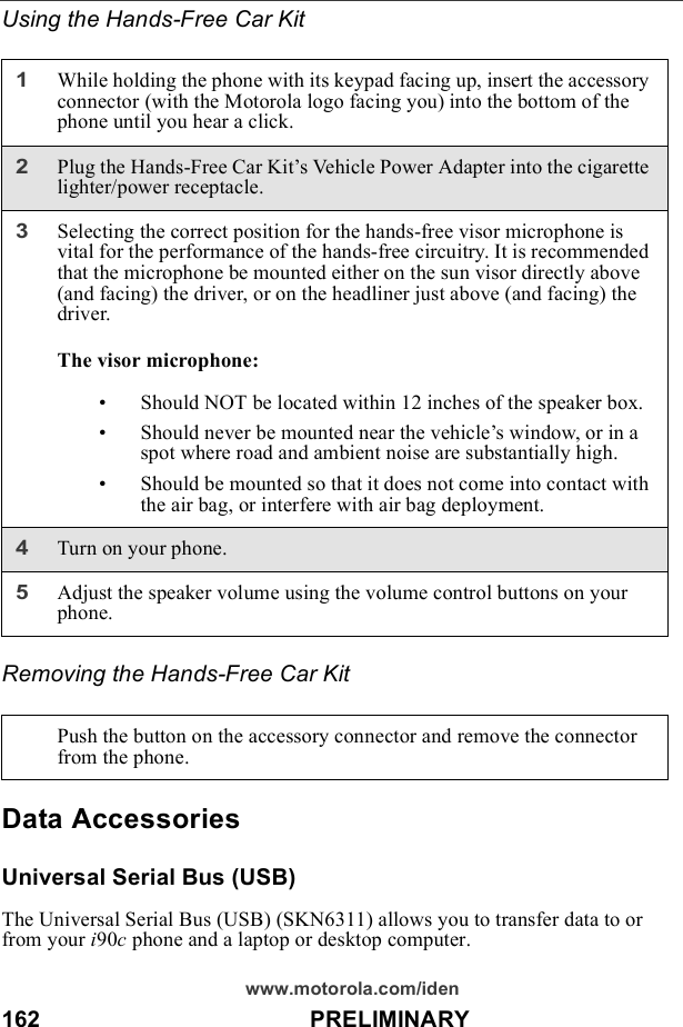 162                                          PRELIMINARYwww.motorola.com/idenUsing the Hands-Free Car KitRemoving the Hands-Free Car KitData AccessoriesUniversal Serial Bus (USB)The Universal Serial Bus (USB) (SKN6311) allows you to transfer data to or from your i90c phone and a laptop or desktop computer.1While holding the phone with its keypad facing up, insert the accessory connector (with the Motorola logo facing you) into the bottom of the phone until you hear a click.2Plug the Hands-Free Car Kit’s Vehicle Power Adapter into the cigarette lighter/power receptacle.3Selecting the correct position for the hands-free visor microphone is vital for the performance of the hands-free circuitry. It is recommended that the microphone be mounted either on the sun visor directly above (and facing) the driver, or on the headliner just above (and facing) the driver. The visor microphone:• Should NOT be located within 12 inches of the speaker box.• Should never be mounted near the vehicle’s window, or in a spot where road and ambient noise are substantially high.• Should be mounted so that it does not come into contact with the air bag, or interfere with air bag deployment.4Turn on your phone.5Adjust the speaker volume using the volume control buttons on your phone.Push the button on the accessory connector and remove the connector from the phone.