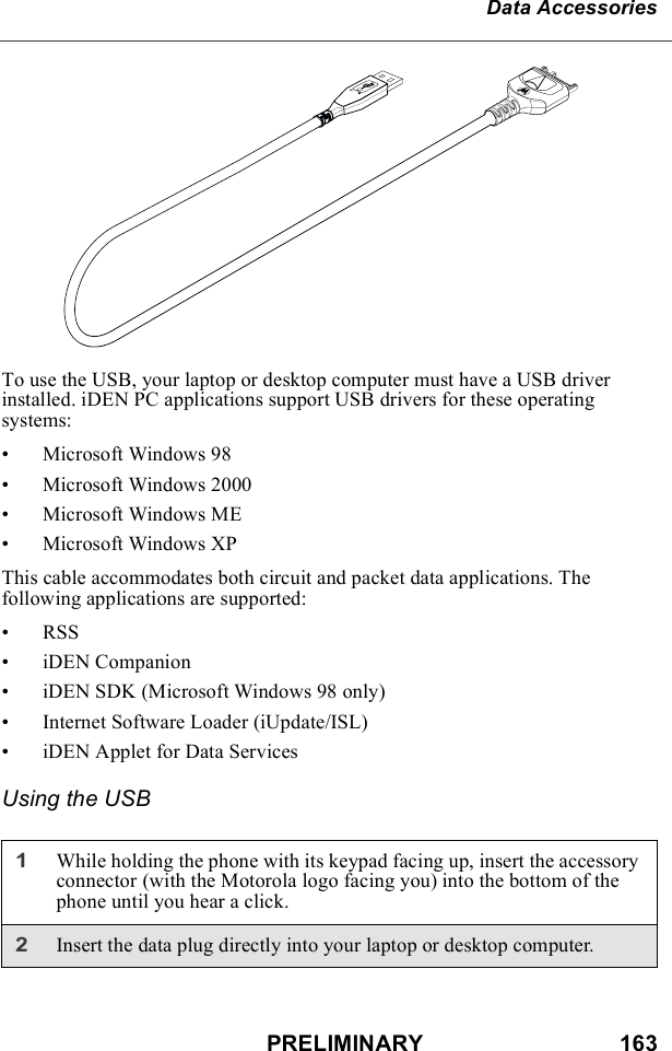 PRELIMINARY                               163Data AccessoriesTo use the USB, your laptop or desktop computer must have a USB driver installed. iDEN PC applications support USB drivers for these operating systems:• Microsoft Windows 98• Microsoft Windows 2000• Microsoft Windows ME• Microsoft Windows XPThis cable accommodates both circuit and packet data applications. The following applications are supported:•RSS• iDEN Companion• iDEN SDK (Microsoft Windows 98 only)• Internet Software Loader (iUpdate/ISL)• iDEN Applet for Data ServicesUsing the USB1While holding the phone with its keypad facing up, insert the accessory connector (with the Motorola logo facing you) into the bottom of the phone until you hear a click.2Insert the data plug directly into your laptop or desktop computer.