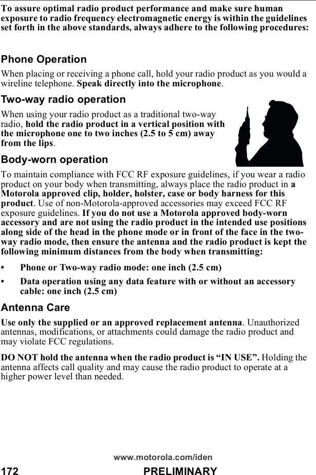 172                                          PRELIMINARYwww.motorola.com/idenTo assure optimal radio product performance and make sure human exposure to radio frequency electromagnetic energy is within the guidelines set forth in the above standards, always adhere to the following procedures:Phone OperationWhen placing or receiving a phone call, hold your radio product as you would a wireline telephone. Speak directly into the microphone.Two-way radio operationWhen using your radio product as a traditional two-way radio, hold the radio product in a vertical position with the microphone one to two inches (2.5 to 5 cm) away from the lips.Body-worn operationTo maintain compliance with FCC RF exposure guidelines, if you wear a radio product on your body when transmitting, always place the radio product in a Motorola approved clip, holder, holster, case or body harness for this product. Use of non-Motorola-approved accessories may exceed FCC RF exposure guidelines. If you do not use a Motorola approved body-worn accessory and are not using the radio product in the intended use positions along side of the head in the phone mode or in front of the face in the two-way radio mode, then ensure the antenna and the radio product is kept the following minimum distances from the body when transmitting:• Phone or Two-way radio mode: one inch (2.5 cm)• Data operation using any data feature with or without an accessory cable: one inch (2.5 cm)Antenna CareUse only the supplied or an approved replacement antenna. Unauthorized antennas, modifications, or attachments could damage the radio product and may violate FCC regulations. DO NOT hold the antenna when the radio product is “IN USE”. Holding the antenna affects call quality and may cause the radio product to operate at a higher power level than needed.