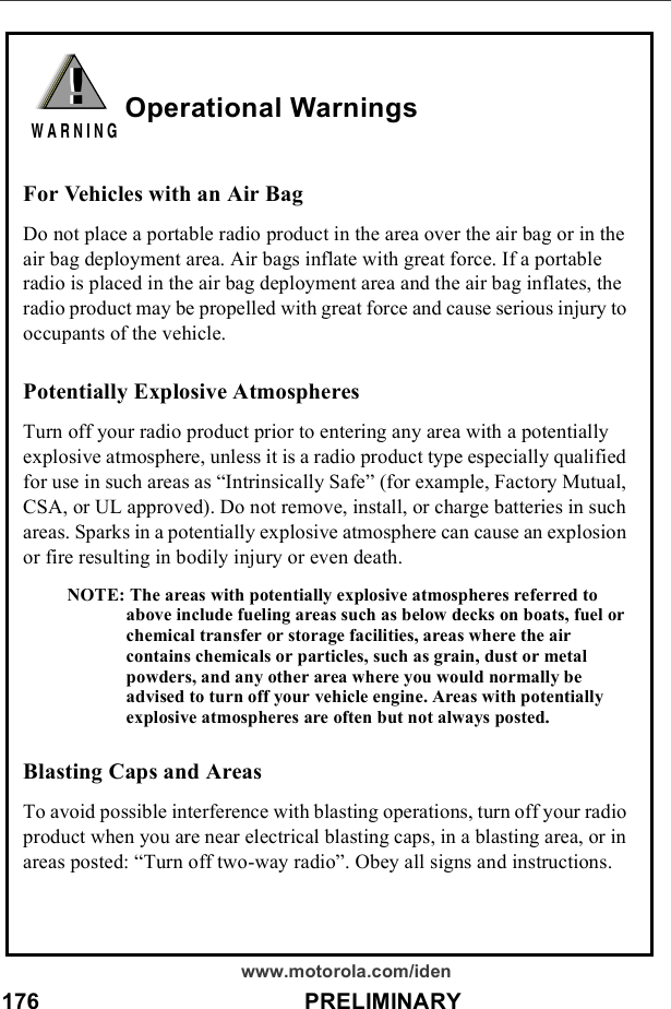 176                                          PRELIMINARYwww.motorola.com/idenOperational WarningsFor Vehicles with an Air BagDo not place a portable radio product in the area over the air bag or in the air bag deployment area. Air bags inflate with great force. If a portable radio is placed in the air bag deployment area and the air bag inflates, the radio product may be propelled with great force and cause serious injury to occupants of the vehicle. Potentially Explosive AtmospheresTurn off your radio product prior to entering any area with a potentially explosive atmosphere, unless it is a radio product type especially qualified for use in such areas as “Intrinsically Safe” (for example, Factory Mutual, CSA, or UL approved). Do not remove, install, or charge batteries in such areas. Sparks in a potentially explosive atmosphere can cause an explosion or fire resulting in bodily injury or even death.NOTE: The areas with potentially explosive atmospheres referred to above include fueling areas such as below decks on boats, fuel or chemical transfer or storage facilities, areas where the air contains chemicals or particles, such as grain, dust or metal powders, and any other area where you would normally be advised to turn off your vehicle engine. Areas with potentially explosive atmospheres are often but not always posted.Blasting Caps and AreasTo avoid possible interference with blasting operations, turn off your radio product when you are near electrical blasting caps, in a blasting area, or in areas posted: “Turn off two-way radio”. Obey all signs and instructions.!W A R N I N G!