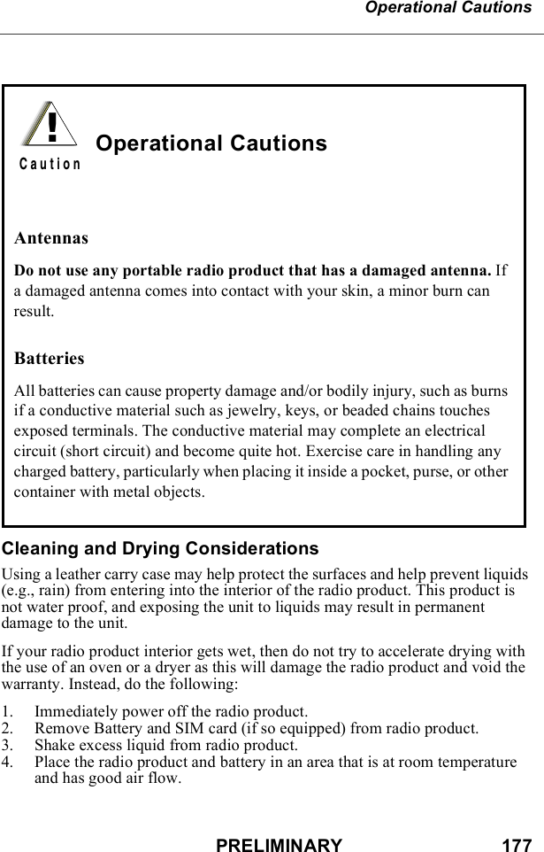 PRELIMINARY                               177Operational CautionsCleaning and Drying ConsiderationsUsing a leather carry case may help protect the surfaces and help prevent liquids (e.g., rain) from entering into the interior of the radio product. This product is not water proof, and exposing the unit to liquids may result in permanent damage to the unit.If your radio product interior gets wet, then do not try to accelerate drying with the use of an oven or a dryer as this will damage the radio product and void the warranty. Instead, do the following:1. Immediately power off the radio product.2. Remove Battery and SIM card (if so equipped) from radio product.3. Shake excess liquid from radio product.4. Place the radio product and battery in an area that is at room temperature and has good air flow.Operational CautionsAntennasDo not use any portable radio product that has a damaged antenna. If a damaged antenna comes into contact with your skin, a minor burn can result.BatteriesAll batteries can cause property damage and/or bodily injury, such as burns if a conductive material such as jewelry, keys, or beaded chains touches exposed terminals. The conductive material may complete an electrical circuit (short circuit) and become quite hot. Exercise care in handling any charged battery, particularly when placing it inside a pocket, purse, or other container with metal objects.!C a u t i o n