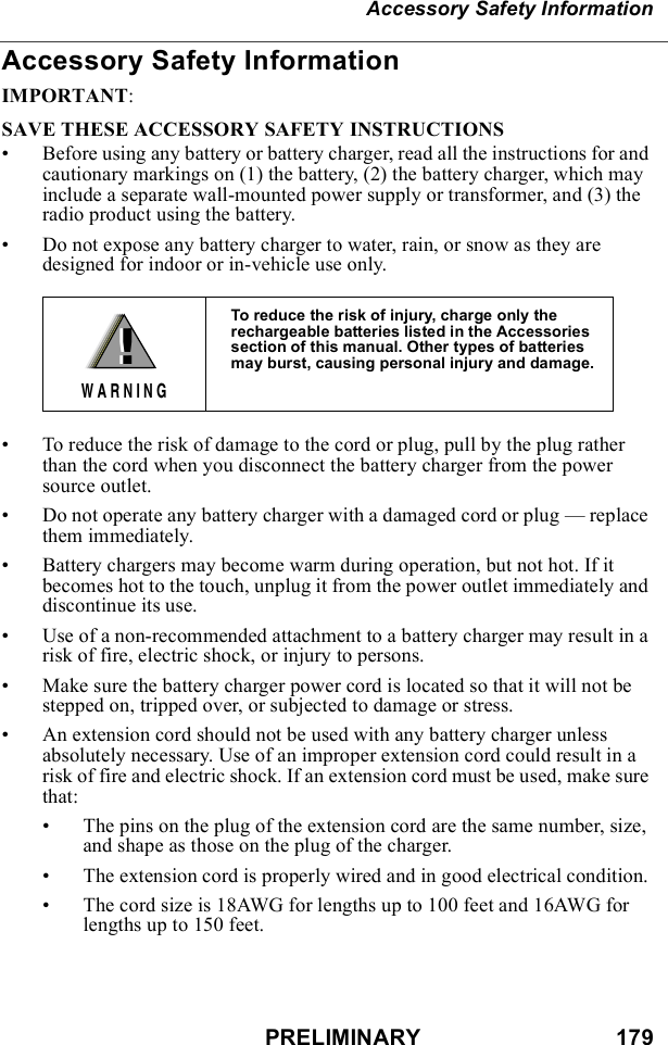PRELIMINARY                               179Accessory Safety InformationAccessory Safety InformationIMPORTANT:SAVE THESE ACCESSORY SAFETY INSTRUCTIONS • Before using any battery or battery charger, read all the instructions for and cautionary markings on (1) the battery, (2) the battery charger, which may include a separate wall-mounted power supply or transformer, and (3) the radio product using the battery.• Do not expose any battery charger to water, rain, or snow as they are designed for indoor or in-vehicle use only. • To reduce the risk of damage to the cord or plug, pull by the plug rather than the cord when you disconnect the battery charger from the power source outlet.  • Do not operate any battery charger with a damaged cord or plug — replace them immediately.• Battery chargers may become warm during operation, but not hot. If it becomes hot to the touch, unplug it from the power outlet immediately and discontinue its use. • Use of a non-recommended attachment to a battery charger may result in a risk of fire, electric shock, or injury to persons.• Make sure the battery charger power cord is located so that it will not be stepped on, tripped over, or subjected to damage or stress.• An extension cord should not be used with any battery charger unless absolutely necessary. Use of an improper extension cord could result in a risk of fire and electric shock. If an extension cord must be used, make sure that:• The pins on the plug of the extension cord are the same number, size, and shape as those on the plug of the charger.• The extension cord is properly wired and in good electrical condition. • The cord size is 18AWG for lengths up to 100 feet and 16AWG for lengths up to 150 feet.To reduce the risk of injury, charge only the rechargeable batteries listed in the Accessories section of this manual. Other types of batteries may burst, causing personal injury and damage.!W A R N I N G!