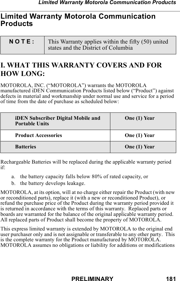 PRELIMINARY                               181Limited Warranty Motorola Communication ProductsLimited Warranty Motorola Communication ProductsI. WHAT THIS WARRANTY COVERS AND FOR HOW LONG:MOTOROLA, INC. (“MOTOROLA”) warrants the MOTOROLA manufactured iDEN Communication Products listed below (“Product”) against defects in material and workmanship under normal use and service for a period of time from the date of purchase as scheduled below:Rechargeable Batteries will be replaced during the applicable warranty period if:a. the battery capacity falls below 80% of rated capacity, orb. the battery develops leakage.MOTOROLA, at its option, will at no charge either repair the Product (with new or reconditioned parts), replace it (with a new or reconditioned Product), or refund the purchase price of the Product during the warranty period provided it is returned in accordance with the terms of this warranty.  Replaced parts or boards are warranted for the balance of the original applicable warranty period.  All replaced parts of Product shall become the property of MOTOROLA.This express limited warranty is extended by MOTOROLA to the original end user purchaser only and is not assignable or transferable to any other party.  This is the complete warranty for the Product manufactured by MOTOROLA.  MOTOROLA assumes no obligations or liability for additions or modifications NOTE: This Warranty applies within the fifty (50) united states and the District of ColumbiaiDEN Subscriber Digital Mobile and Portable UnitsOne (1) YearProduct Accessories One (1) YearBatteries One (1) Year