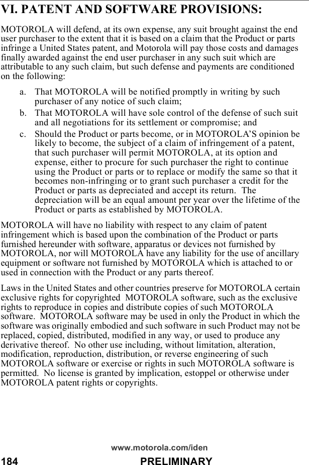 184                                          PRELIMINARYwww.motorola.com/idenVI. PATENT AND SOFTWARE PROVISIONS:MOTOROLA will defend, at its own expense, any suit brought against the end user purchaser to the extent that it is based on a claim that the Product or parts infringe a United States patent, and Motorola will pay those costs and damages finally awarded against the end user purchaser in any such suit which are attributable to any such claim, but such defense and payments are conditioned on the following:a. That MOTOROLA will be notified promptly in writing by such purchaser of any notice of such claim;b. That MOTOROLA will have sole control of the defense of such suit and all negotiations for its settlement or compromise; andc. Should the Product or parts become, or in MOTOROLA’S opinion be likely to become, the subject of a claim of infringement of a patent, that such purchaser will permit MOTOROLA, at its option and expense, either to procure for such purchaser the right to continue using the Product or parts or to replace or modify the same so that it becomes non-infringing or to grant such purchaser a credit for the Product or parts as depreciated and accept its return.  The depreciation will be an equal amount per year over the lifetime of the Product or parts as established by MOTOROLA.MOTOROLA will have no liability with respect to any claim of patent infringement which is based upon the combination of the Product or parts furnished hereunder with software, apparatus or devices not furnished by MOTOROLA, nor will MOTOROLA have any liability for the use of ancillary equipment or software not furnished by MOTOROLA which is attached to or used in connection with the Product or any parts thereof.Laws in the United States and other countries preserve for MOTOROLA certain exclusive rights for copyrighted  MOTOROLA software, such as the exclusive rights to reproduce in copies and distribute copies of such MOTOROLA software.  MOTOROLA software may be used in only the Product in which the software was originally embodied and such software in such Product may not be replaced, copied, distributed, modified in any way, or used to produce any derivative thereof.  No other use including, without limitation, alteration, modification, reproduction, distribution, or reverse engineering of such MOTOROLA software or exercise or rights in such MOTOROLA software is permitted.  No license is granted by implication, estoppel or otherwise under MOTOROLA patent rights or copyrights.
