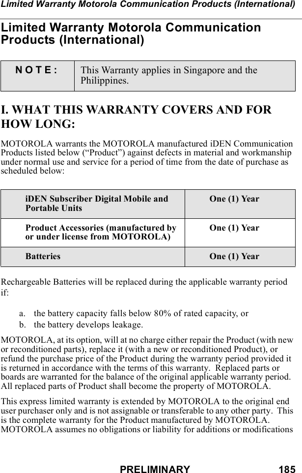 PRELIMINARY                               185Limited Warranty Motorola Communication Products (International)Limited Warranty Motorola Communication Products (International)I. WHAT THIS WARRANTY COVERS AND FOR HOW LONG:MOTOROLA warrants the MOTOROLA manufactured iDEN Communication Products listed below (“Product”) against defects in material and workmanship under normal use and service for a period of time from the date of purchase as scheduled below:Rechargeable Batteries will be replaced during the applicable warranty period if:a. the battery capacity falls below 80% of rated capacity, orb. the battery develops leakage.MOTOROLA, at its option, will at no charge either repair the Product (with new or reconditioned parts), replace it (with a new or reconditioned Product), or refund the purchase price of the Product during the warranty period provided it is returned in accordance with the terms of this warranty.  Replaced parts or boards are warranted for the balance of the original applicable warranty period.  All replaced parts of Product shall become the property of MOTOROLA.This express limited warranty is extended by MOTOROLA to the original end user purchaser only and is not assignable or transferable to any other party.  This is the complete warranty for the Product manufactured by MOTOROLA.  MOTOROLA assumes no obligations or liability for additions or modifications NOTE: This Warranty applies in Singapore and the Philippines.iDEN Subscriber Digital Mobile and Portable UnitsOne (1) YearProduct Accessories (manufactured by or under license from MOTOROLA)One (1) YearBatteries One (1) Year