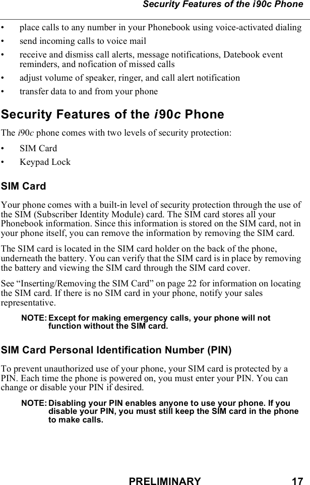 PRELIMINARY                               17Security Features of the i90c Phone• place calls to any number in your Phonebook using voice-activated dialing• send incoming calls to voice mail• receive and dismiss call alerts, message notifications, Datebook event reminders, and nofication of missed calls• adjust volume of speaker, ringer, and call alert notification• transfer data to and from your phoneSecurity Features of the i90c PhoneThe i90c phone comes with two levels of security protection:•SIM Card• Keypad LockSIM CardYour phone comes with a built-in level of security protection through the use of the SIM (Subscriber Identity Module) card. The SIM card stores all your Phonebook information. Since this information is stored on the SIM card, not in your phone itself, you can remove the information by removing the SIM card.The SIM card is located in the SIM card holder on the back of the phone, underneath the battery. You can verify that the SIM card is in place by removing the battery and viewing the SIM card through the SIM card cover.See “Inserting/Removing the SIM Card” on page 22 for information on locating the SIM card. If there is no SIM card in your phone, notify your sales representative.NOTE: Except for making emergency calls, your phone will not function without the SIM card.SIM Card Personal Identification Number (PIN) To prevent unauthorized use of your phone, your SIM card is protected by a PIN. Each time the phone is powered on, you must enter your PIN. You can change or disable your PIN if desired.NOTE: Disabling your PIN enables anyone to use your phone. If you disable your PIN, you must still keep the SIM card in the phone to make calls.