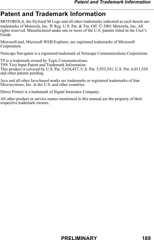 PRELIMINARY                               189Patent and Trademark InformationPatent and Trademark InformationMOTOROLA, the Stylized M Logo and all other trademarks indicated as such herein are trademarks of Motorola, Inc. ® Reg. U.S. Pat. &amp; Tm. Off. © 2001 Motorola, Inc. All rights reserved. Manufactured under one or more of the U.S. patents listed in the User’s Guide. Microsoft and, Microsoft WEB Explorer, are registered trademarks of Microsoft Corporation.Netscape Navigator is a registered trademark of Netscape Communications Corporation.T9 is a trademark owned by Tegic Communications.T9® Text Input Patent and Trademark InformationThis product is covered by U.S. Pat. 5,818,437, U.S. Pat. 5,953,541, U.S. Pat. 6,011,554 and other patents pending.Java and all other Java-based marks are trademarks or registered trademarks of Sun Microsystems, Inc. in the U.S. and other countries.Direct Protect is a trademark of Signal Insurance Company.All other product or service names mentioned in this manual are the property of their respective trademark owners.