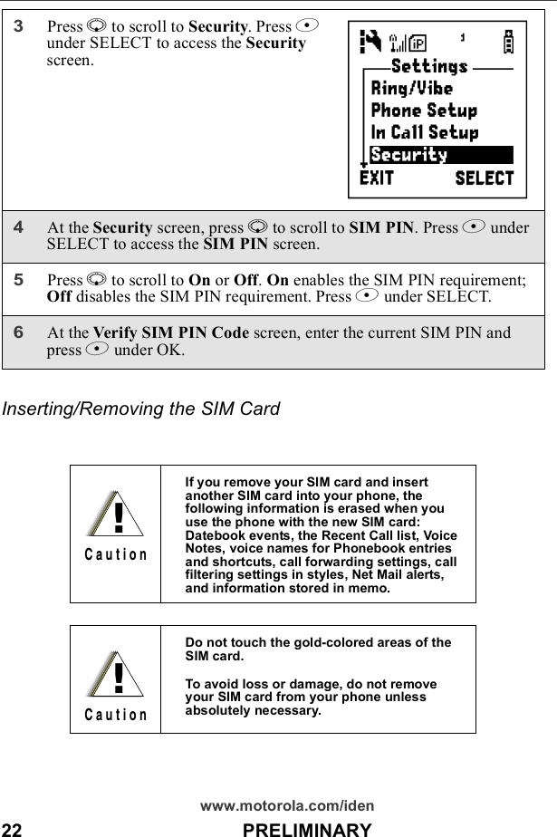 22                                          PRELIMINARYwww.motorola.com/idenInserting/Removing the SIM Card3Press R to scroll to Security. Press B under SELECT to access the Security screen.4At the Security screen, press R to scroll to SIM PIN. Press B under SELECT to access the SIM PIN screen. 5Press R to scroll to On or Off. On enables the SIM PIN requirement; Off disables the SIM PIN requirement. Press B under SELECT.6At the Verify SIM PIN Code screen, enter the current SIM PIN and press B under OK.If you remove your SIM card and insert another SIM card into your phone, the following information is erased when you use the phone with the new SIM card: Datebook events, the Recent Call list, Voice Notes, voice names for Phonebook entries and shortcuts, call forwarding settings, call filtering settings in styles, Net Mail alerts, and information stored in memo.Do not touch the gold-colored areas of the SIM card.To avoid loss or damage, do not remove your SIM card from your phone unless absolutely necessary.           C!C a u t i o n!C a u t i o n