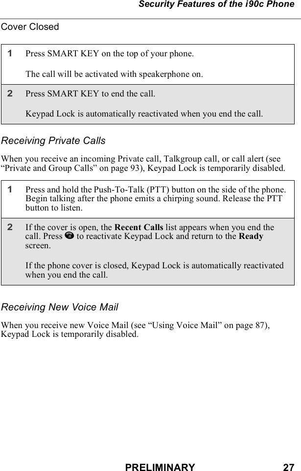 PRELIMINARY                               27Security Features of the i90c PhoneCover ClosedReceiving Private CallsWhen you receive an incoming Private call, Talkgroup call, or call alert (see “Private and Group Calls” on page 93), Keypad Lock is temporarily disabled.Receiving New Voice MailWhen you receive new Voice Mail (see “Using Voice Mail” on page 87), Keypad Lock is temporarily disabled.1Press SMART KEY on the top of your phone.The call will be activated with speakerphone on.2Press SMART KEY to end the call.Keypad Lock is automatically reactivated when you end the call.1Press and hold the Push-To-Talk (PTT) button on the side of the phone. Begin talking after the phone emits a chirping sound. Release the PTT button to listen.2If the cover is open, the Recent Calls list appears when you end the call. Press e to reactivate Keypad Lock and return to the Ready screen.If the phone cover is closed, Keypad Lock is automatically reactivated when you end the call.