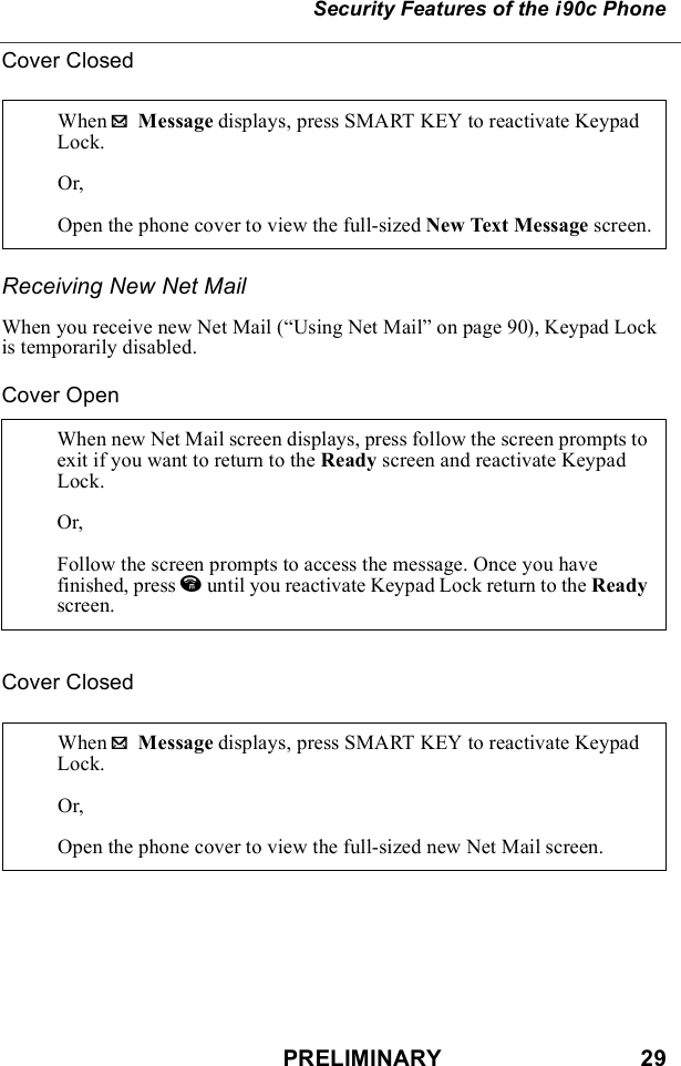 PRELIMINARY                               29Security Features of the i90c PhoneCover ClosedReceiving New Net MailWhen you receive new Net Mail (“Using Net Mail” on page 90), Keypad Lock is temporarily disabled.Cover OpenCover ClosedWhen . Message displays, press SMART KEY to reactivate Keypad Lock.Or,Open the phone cover to view the full-sized New Text Message screen.When new Net Mail screen displays, press follow the screen prompts to exit if you want to return to the Ready screen and reactivate Keypad Lock.Or, Follow the screen prompts to access the message. Once you have finished, press e until you reactivate Keypad Lock return to the Ready screen.When . Message displays, press SMART KEY to reactivate Keypad Lock.Or,Open the phone cover to view the full-sized new Net Mail screen.