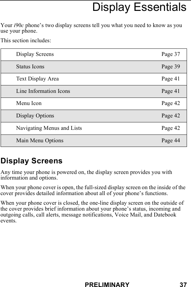PRELIMINARY                            37Display EssentialsYour i90c phone’s two display screens tell you what you need to know as you use your phone.This section includes:Display ScreensAny time your phone is powered on, the display screen provides you with information and options.When your phone cover is open, the full-sized display screen on the inside of the cover provides detailed information about all of your phone’s functions.When your phone cover is closed, the one-line display screen on the outside of the cover provides brief information about your phone’s status, incoming and outgoing calls, call alerts, message notifications, Voice Mail, and Datebook events.Display Screens Page 37Status Icons Page 39Text Display Area Page 41Line Information Icons Page 41Menu Icon Page 42Display Options Page 42Navigating Menus and Lists Page 42Main Menu Options Page 44