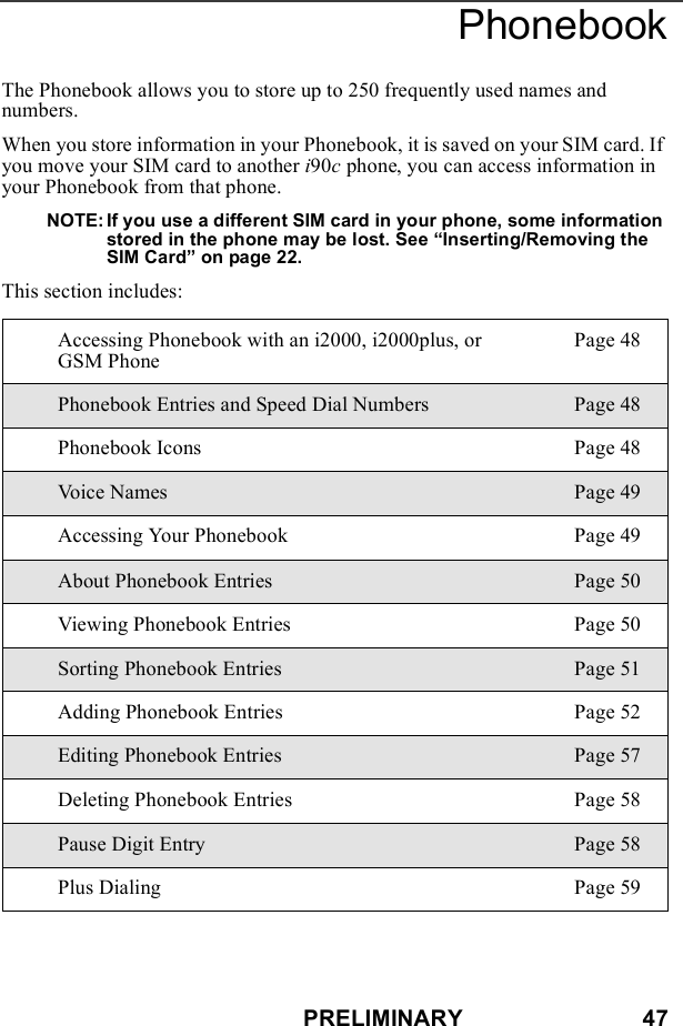 PRELIMINARY                            47PhonebookThe Phonebook allows you to store up to 250 frequently used names and numbers.When you store information in your Phonebook, it is saved on your SIM card. If you move your SIM card to another i90c phone, you can access information in your Phonebook from that phone.NOTE: If you use a different SIM card in your phone, some information stored in the phone may be lost. See “Inserting/Removing the SIM Card” on page 22.This section includes:Accessing Phonebook with an i2000, i2000plus, or GSM PhonePage 48Phonebook Entries and Speed Dial Numbers Page 48Phonebook Icons Page 48Vo i c e  N a m e s Page 49Accessing Your Phonebook Page 49About Phonebook Entries Page 50Viewing Phonebook Entries Page 50Sorting Phonebook Entries Page 51Adding Phonebook Entries Page 52Editing Phonebook Entries Page 57Deleting Phonebook Entries Page 58Pause Digit Entry Page 58Plus Dialing Page 59
