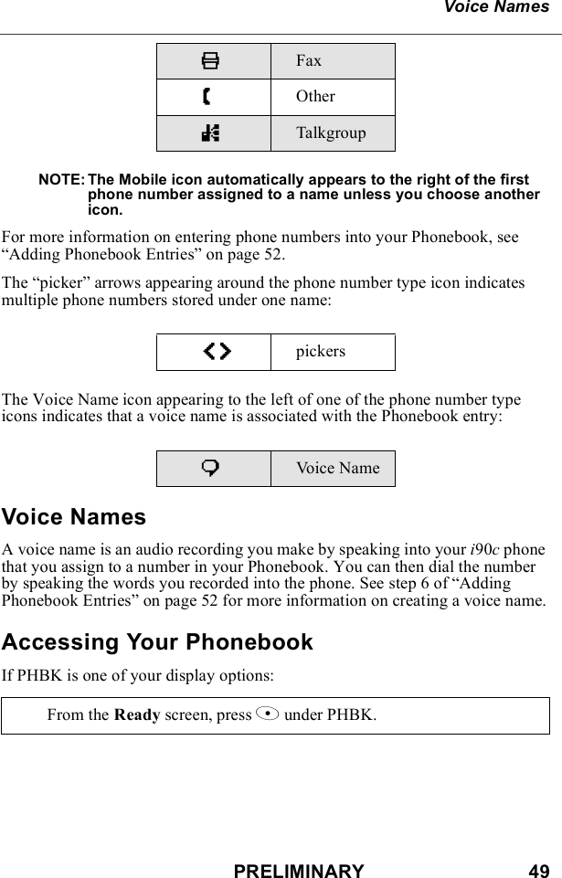 PRELIMINARY                               49Voice NamesNOTE: The Mobile icon automatically appears to the right of the first phone number assigned to a name unless you choose another icon.For more information on entering phone numbers into your Phonebook, see “Adding Phonebook Entries” on page 52.The “picker” arrows appearing around the phone number type icon indicates multiple phone numbers stored under one name:The Voice Name icon appearing to the left of one of the phone number type icons indicates that a voice name is associated with the Phonebook entry:Voice NamesA voice name is an audio recording you make by speaking into your i90c phone that you assign to a number in your Phonebook. You can then dial the number by speaking the words you recorded into the phone. See step 6 of “Adding Phonebook Entries” on page 52 for more information on creating a voice name.Accessing Your PhonebookIf PHBK is one of your display options:KFax ZOthernTalkgroupef pickerspVoice NameFrom the Ready screen, press A under PHBK. 