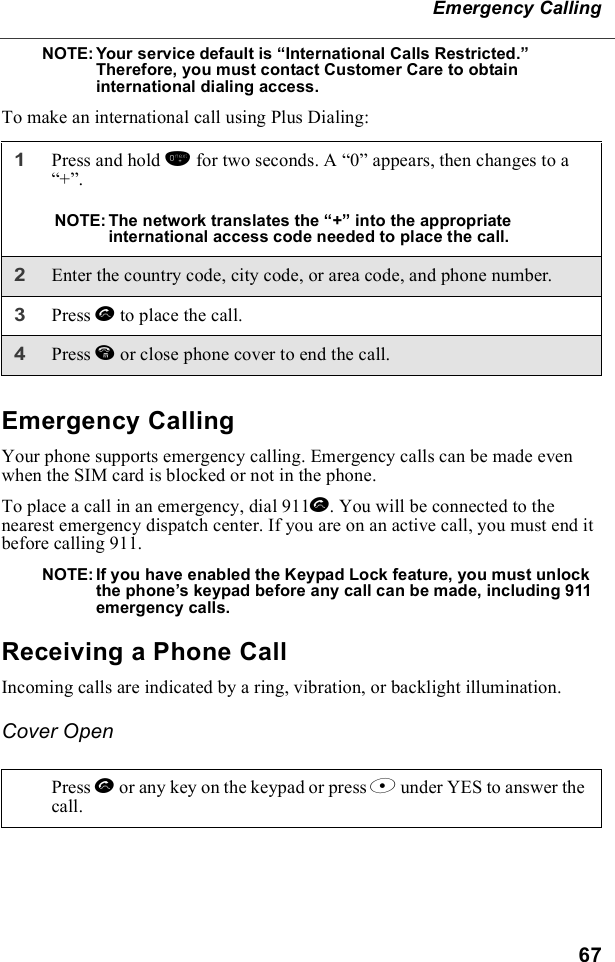67Emergency CallingNOTE: Your service default is “International Calls Restricted.”     Therefore, you must contact Customer Care to obtain international dialing access.To make an international call using Plus Dialing:Emergency CallingYour phone supports emergency calling. Emergency calls can be made even when the SIM card is blocked or not in the phone.To place a call in an emergency, dial 911s. You will be connected to the nearest emergency dispatch center. If you are on an active call, you must end it before calling 911. NOTE: If you have enabled the Keypad Lock feature, you must unlock the phone’s keypad before any call can be made, including 911 emergency calls.Receiving a Phone CallIncoming calls are indicated by a ring, vibration, or backlight illumination. Cover Open1Press and hold 0 for two seconds. A “0” appears, then changes to a “+”. NOTE:The network translates the “+” into the appropriate international access code needed to place the call. 2Enter the country code, city code, or area code, and phone number.3Press s to place the call.4Press e or close phone cover to end the call.Press s or any key on the keypad or press B under YES to answer the call.