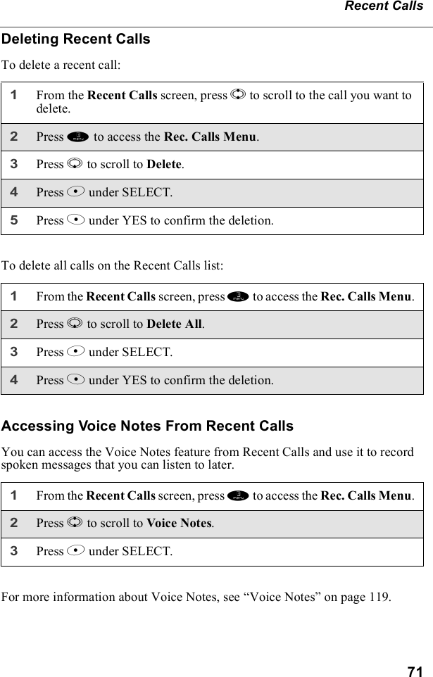 71Recent CallsDeleting Recent CallsTo delete a recent call:To delete all calls on the Recent Calls list:Accessing Voice Notes From Recent CallsYou can access the Voice Notes feature from Recent Calls and use it to record spoken messages that you can listen to later.For more information about Voice Notes, see “Voice Notes” on page 119.1From the Recent Calls screen, press S to scroll to the call you want to delete.2Press m to access the Rec. Calls Menu.3Press R to scroll to Delete.4Press B under SELECT.5Press A under YES to confirm the deletion.1From the Recent Calls screen, press m to access the Rec. Calls Menu.2Press R to scroll to Delete All.3Press B under SELECT.4Press A under YES to confirm the deletion.1From the Recent Calls screen, press m to access the Rec. Calls Menu.2Press S to scroll to Voice Not es.3Press B under SELECT.