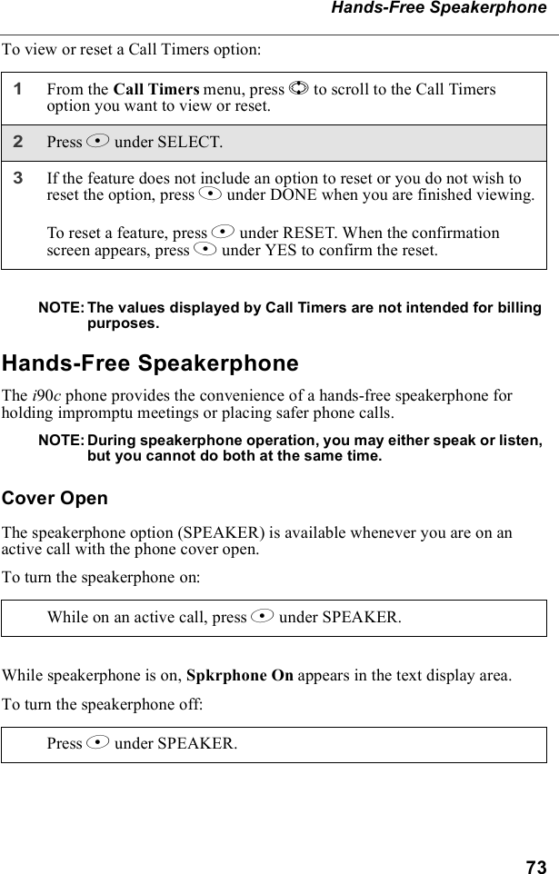 73Hands-Free SpeakerphoneTo view or reset a Call Timers option:NOTE: The values displayed by Call Timers are not intended for billing purposes.Hands-Free SpeakerphoneThe i90c phone provides the convenience of a hands-free speakerphone for holding impromptu meetings or placing safer phone calls. NOTE: During speakerphone operation, you may either speak or listen, but you cannot do both at the same time.Cover OpenThe speakerphone option (SPEAKER) is available whenever you are on an active call with the phone cover open.To turn the speakerphone on:While speakerphone is on, Spkrphone On appears in the text display area.To turn the speakerphone off:1From the Call Timers menu, press S to scroll to the Call Timers option you want to view or reset.2Press B under SELECT.3If the feature does not include an option to reset or you do not wish to reset the option, press A under DONE when you are finished viewing.To reset a feature, press B under RESET. When the confirmation screen appears, press A under YES to confirm the reset.While on an active call, press B under SPEAKER. Press B under SPEAKER. 
