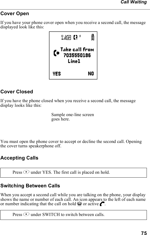 75Call WaitingCover Open If you have your phone cover open when you receive a second call, the message displayed look like this:Cover ClosedIf you have the phone closed when you receive a second call, the message display looks like this:You must open the phone cover to accept or decline the second call. Opening the cover turns speakerphone off.Accepting CallsSwitching Between CallsWhen you accept a second call while you are talking on the phone, your display shows the name or number of each call. An icon appears to the left of each name or number indicating that the call on hold V or active D. Press B under YES. The first call is placed on hold.Press B under SWITCH to switch between calls.eSample one-line screen goes here.