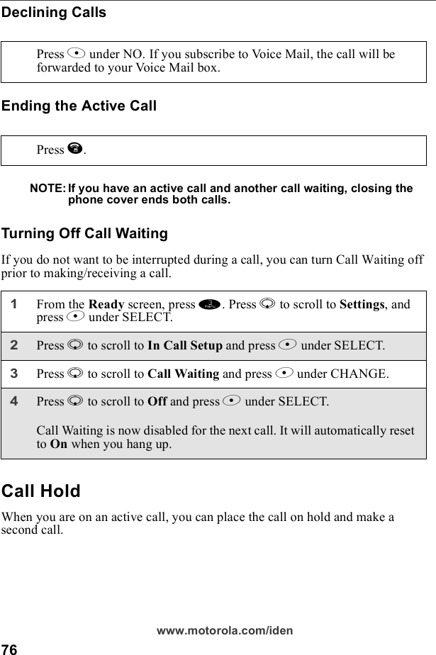 76www.motorola.com/idenDeclining CallsEnding the Active CallNOTE: If you have an active call and another call waiting, closing the phone cover ends both calls.Turning Off Call WaitingIf you do not want to be interrupted during a call, you can turn Call Waiting off prior to making/receiving a call.Call HoldWhen you are on an active call, you can place the call on hold and make a second call.Press A under NO. If you subscribe to Voice Mail, the call will be forwarded to your Voice Mail box.Press e.1From the Ready screen, press m. Press R to scroll to Settings, and press B under SELECT.2Press R to scroll to In Call Setup and press B under SELECT. 3Press R to scroll to Call Waiting and press B under CHANGE. 4Press R to scroll to Off and press B under SELECT.Call Waiting is now disabled for the next call. It will automatically reset to On when you hang up.