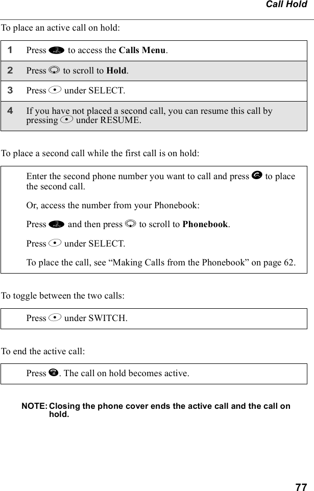 77Call HoldTo place an active call on hold:To place a second call while the first call is on hold:To toggle between the two calls:To end the active call:NOTE: Closing the phone cover ends the active call and the call on hold.1Press m to access the Calls Menu.2Press R to scroll to Hold. 3Press B under SELECT.4If you have not placed a second call, you can resume this call by pressing B under RESUME.Enter the second phone number you want to call and press s to place the second call.Or, access the number from your Phonebook:Press m and then press R to scroll to Phonebook. Press B under SELECT.To place the call, see “Making Calls from the Phonebook” on page 62.Press B under SWITCH.Press e. The call on hold becomes active.