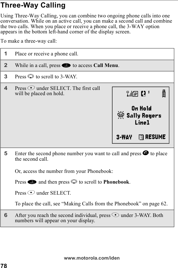 78www.motorola.com/idenThree-Way CallingUsing Three-Way Calling, you can combine two ongoing phone calls into one conversation. While on an active call, you can make a second call and combine the two calls. When you place or receive a phone call, the 3-WAY option appears in the bottom left-hand corner of the display screen.To make a three-way call:1Place or receive a phone call.2While in a call, press m to access Call Menu. 3Press R to scroll to 3-WAY.4Press B under SELECT. The first call will be placed on hold.5Enter the second phone number you want to call and press s to place the second call.Or, access the number from your Phonebook:Press m and then press R to scroll to Phonebook. Press B under SELECT.To place the call, see “Making Calls from the Phonebook” on page 62.6After you reach the second individual, press A under 3-WAY. Both numbers will appear on your display.d