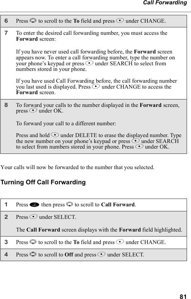 81Call ForwardingYour calls will now be forwarded to the number that you selected.Turning Off Call Forwarding6Press R to scroll to the To field and press B under CHANGE.7To enter the desired call forwarding number, you must access the Forward screen:If you have never used call forwarding before, the Forward screen appears now. To enter a call forwarding number, type the number on your phone’s keypad or press B under SEARCH to select from numbers stored in your phone.If you have used Call Forwarding before, the call forwarding number you last used is displayed. Press B under CHANGE to access the Forward screen.8To forward your calls to the number displayed in the Forward screen, press B under OK.To forward your call to a different number:Press and hold A under DELETE to erase the displayed number. Type the new number on your phone’s keypad or press B under SEARCH to select from numbers stored in your phone. Press B under OK.1Press m then press R to scroll to Call Forward.2Press B under SELECT.The Call Forward screen displays with the Forward field highlighted.3Press R to scroll to the To field and press B under CHANGE.4Press S to scroll to Off and press B under SELECT.