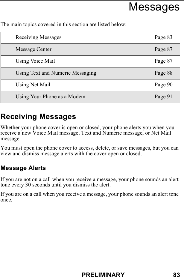 PRELIMINARY                            83MessagesThe main topics covered in this section are listed below:Receiving MessagesWhether your phone cover is open or closed, your phone alerts you when you receive a new Voice Mail message, Text and Numeric message, or Net Mail message.You must open the phone cover to access, delete, or save messages, but you can view and dismiss message alerts with the cover open or closed.Message AlertsIf you are not on a call when you receive a message, your phone sounds an alert tone every 30 seconds until you dismiss the alert.If you are on a call when you receive a message, your phone sounds an alert tone once.Receiving Messages Page 83Message Center Page 87Using Voice Mail Page 87Using Text and Numeric Messaging Page 88Using Net Mail Page 90Using Your Phone as a Modem Page 91