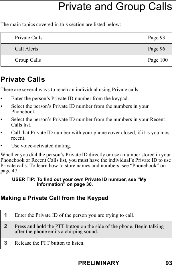 PRELIMINARY                            93Private and Group CallsThe main topics covered in this section are listed below:Private CallsThere are several ways to reach an individual using Private calls:• Enter the person’s Private ID number from the keypad. • Select the person’s Private ID number from the numbers in your Phonebook.• Select the person’s Private ID number from the numbers in your Recent Calls list.• Call that Private ID number with your phone cover closed, if it is you most recent.• Use voice-activated dialing.Whether you dial the person’s Private ID directly or use a number stored in your Phonebook or Recent Calls list, you must have the individual’s Private ID to use Private calls. To learn how to store names and numbers, see “Phonebook” on page 47. USER TIP: To find out your own Private ID number, see “My Information” on page 30.Making a Private Call from the KeypadPrivate Calls Page 93Call Alerts Page 96Group Calls Page 1001Enter the Private ID of the person you are trying to call.2Press and hold the PTT button on the side of the phone. Begin talking after the phone emits a chirping sound.3Release the PTT button to listen.
