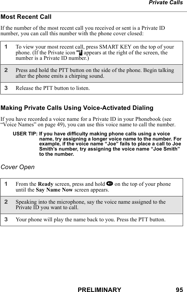 PRELIMINARY                               95Private CallsMost Recent CallIf the number of the most recent call you received or sent is a Private ID number, you can call this number with the phone cover closed:Making Private Calls Using Voice-Activated DialingIf you have recorded a voice name for a Private ID in your Phonebook (see “Voice Names” on page 49), you can use this voice name to call the number.USER TIP: If you have difficulty making phone calls using a voice name, try assigning a longer voice name to the number. For example, if the voice name “Joe” fails to place a call to Joe Smith’s number, try assigning the voice name “Joe Smith” to the number.Cover Open1To view your most recent call, press SMART KEY on the top of your phone. (If the Private icon h appears at the right of the screen, the number is a Private ID number.)2Press and hold the PTT button on the side of the phone. Begin talking after the phone emits a chirping sound.3Release the PTT button to listen.1From the Ready screen, press and hold t on the top of your phone until the Say Name Now screen appears.2Speaking into the microphone, say the voice name assigned to the Private ID you want to call.3Your phone will play the name back to you. Press the PTT button.