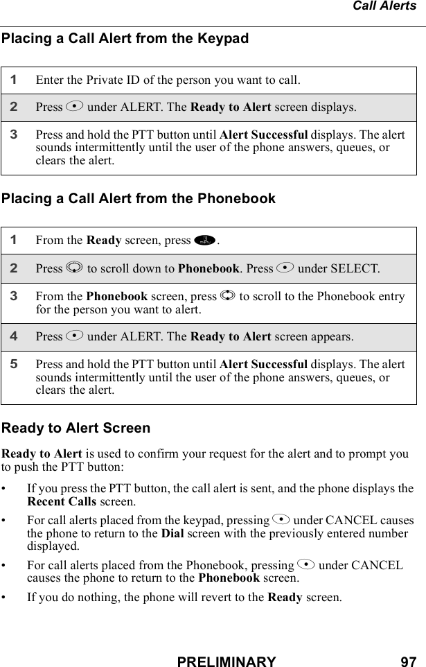 PRELIMINARY                               97Call AlertsPlacing a Call Alert from the KeypadPlacing a Call Alert from the PhonebookReady to Alert ScreenReady to Alert is used to confirm your request for the alert and to prompt you to push the PTT button:• If you press the PTT button, the call alert is sent, and the phone displays the Recent Calls screen.• For call alerts placed from the keypad, pressing A under CANCEL causes the phone to return to the Dial screen with the previously entered number displayed.• For call alerts placed from the Phonebook, pressing A under CANCEL causes the phone to return to the Phonebook screen.• If you do nothing, the phone will revert to the Ready screen.1Enter the Private ID of the person you want to call.2Press B under ALERT. The Ready to Alert screen displays.3Press and hold the PTT button until Alert Successful displays. The alert sounds intermittently until the user of the phone answers, queues, or clears the alert.1From the Ready screen, press m.2Press R to scroll down to Phonebook. Press B under SELECT.3From the Phonebook screen, press S to scroll to the Phonebook entry for the person you want to alert. 4Press B under ALERT. The Ready to Alert screen appears.5Press and hold the PTT button until Alert Successful displays. The alert sounds intermittently until the user of the phone answers, queues, or clears the alert.