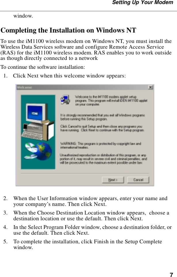 7Setting Up Your Modemwindow.Completing the Installation on Windows NTTo use the iM1100 wireless modem on Windows NT, you must install the Wireless Data Services software and configure Remote Access Service (RAS) for the iM1100 wireless modem. RAS enables you to work outside as though directly connected to a networkTo continue the software installation:  1.  Click Next when this welcome window appears:  2.  When the User Information window appears, enter your name and your company’s name. Then click Next.  3.  When the Choose Destination Location window appears,  choose a destination location or use the default. Then click Next.  4.  In the Select Program Folder window, choose a destination folder, or use the default. Then click Next.  5.  To complete the installation, click Finish in the Setup Complete window.