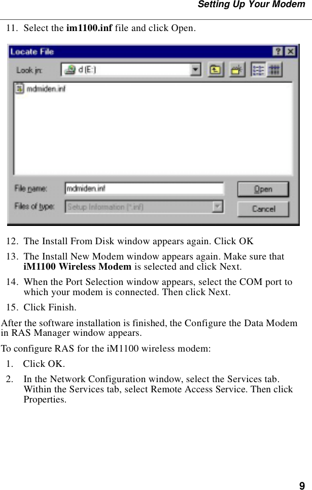 9Setting Up Your Modem  11.  Select the im1100.inf file and click Open.  12.  The Install From Disk window appears again. Click OK  13.  The Install New Modem window appears again. Make sure that iM1100 Wireless Modem is selected and click Next.  14.  When the Port Selection window appears, select the COM port to which your modem is connected. Then click Next.   15.  Click Finish.After the software installation is finished, the Configure the Data Modem in RAS Manager window appears.To configure RAS for the iM1100 wireless modem:   1.  Click OK.   2.  In the Network Configuration window, select the Services tab. Within the Services tab, select Remote Access Service. Then click Properties.