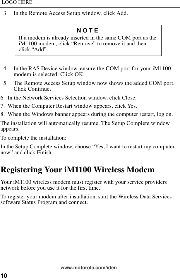 10LOGO HEREwww.motorola.com/iden  3.  In the Remote Access Setup window, click Add.  4.  In the RAS Device window, ensure the COM port for your iM1100 modem is selected. Click OK.  5.  The Remote Access Setup window now shows the added COM port. Click Continue. 6.  In the Network Services Selection window, click Close.7.  When the Computer Restart window appears, click Yes.8.  When the Windows banner appears during the computer restart, log on.The installation will automatically resume. The Setup Complete window appears.To complete the installation:In the Setup Complete window, choose “Yes, I want to restart my computer now” and click Finish.Registering Your iM1100 Wireless ModemYour iM1100 wireless modem must register with your service providers network before you use it for the first time.To register your modem after installation, start the Wireless Data Services software Status Program and connect.NOTEIf a modem is already inserted in the same COM port as the iM1100 modem, click “Remove” to remove it and then click “Add”.