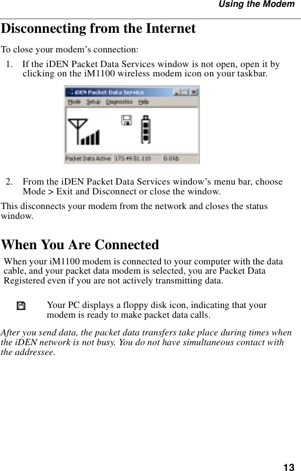 13Using the ModemDisconnecting from the InternetTo close your modem’s connection:  1.  If the iDEN Packet Data Services window is not open, open it by clicking on the iM1100 wireless modem icon on your taskbar.  2.  From the iDEN Packet Data Services window’s menu bar, choose Mode &gt; Exit and Disconnect or close the window.This disconnects your modem from the network and closes the status window.When You Are ConnectedAfter you send data, the packet data transfers take place during times when the iDEN network is not busy. You do not have simultaneous contact with the addressee.When your iM1100 modem is connected to your computer with the data cable, and your packet data modem is selected, you are Packet Data Registered even if you are not actively transmitting data.  Your PC displays a floppy disk icon, indicating that your modem is ready to make packet data calls.