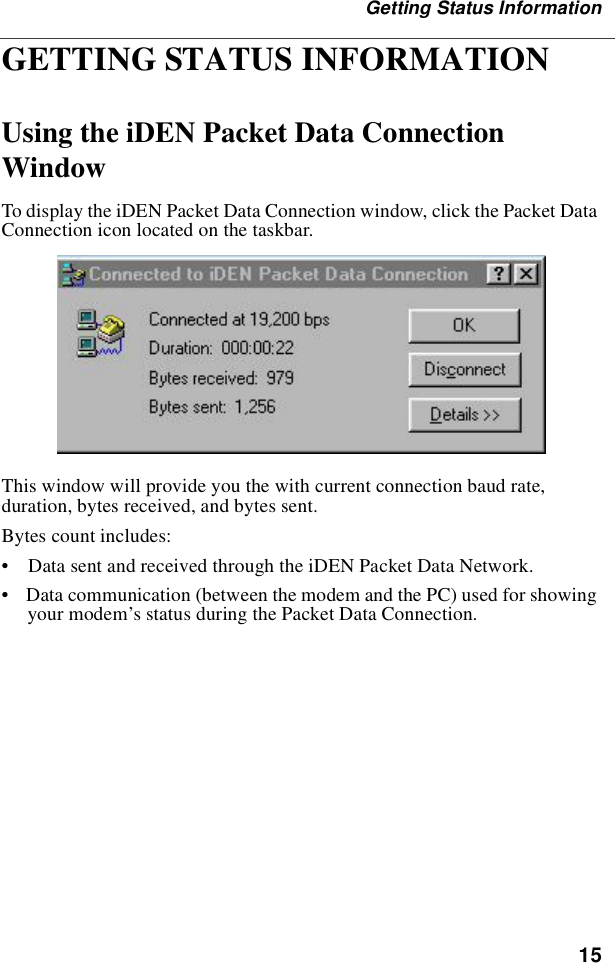 15Getting Status InformationGETTING STATUS INFORMATIONUsing the iDEN Packet Data Connection WindowTo display the iDEN Packet Data Connection window, click the Packet Data Connection icon located on the taskbar.This window will provide you the with current connection baud rate, duration, bytes received, and bytes sent. Bytes count includes:•    Data sent and received through the iDEN Packet Data Network.•    Data communication (between the modem and the PC) used for showing your modem’s status during the Packet Data Connection.